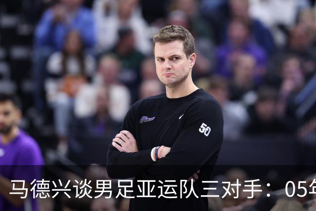 马德兴谈男足亚运队三对手：05年龄段主打 均为年内重组队伍